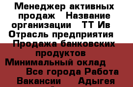 Менеджер активных продаж › Название организации ­ ТТ-Ив › Отрасль предприятия ­ Продажа банковских продуктов › Минимальный оклад ­ 45 000 - Все города Работа » Вакансии   . Адыгея респ.,Адыгейск г.